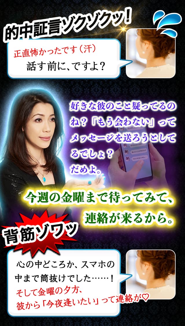 その復縁婚の舞台裏…… 元彼のことが忘れられません！でも彼には新しい恋人がいるみたいなんです……　芸能関係者Y子の証言　そしたら……　その彼ってAさんよね？最近、熱愛報道があったみたいだけど、あれは信じなくて大丈夫よ。 ちょ、ちょっと待って…… どうしてそのこと?!　私の元彼が有名人だなんて話、全くしてないのに……！？　さらに…… 彼の心の奥に入り込んだんだけど…… 彼もあなたのことを忘れられていないわ。もうすぐ彼から連絡が来るから安心して。　あと来年の3月……二人、結婚するわね。　全部、言われた通りに！！　当時僕は必死で気持ちを隠してたのにa.Michellさんは全部彼女にそのまま伝えちゃってたから、あとから聞いて驚いたよ。ほんと、なんでわかったんだろう？(笑)