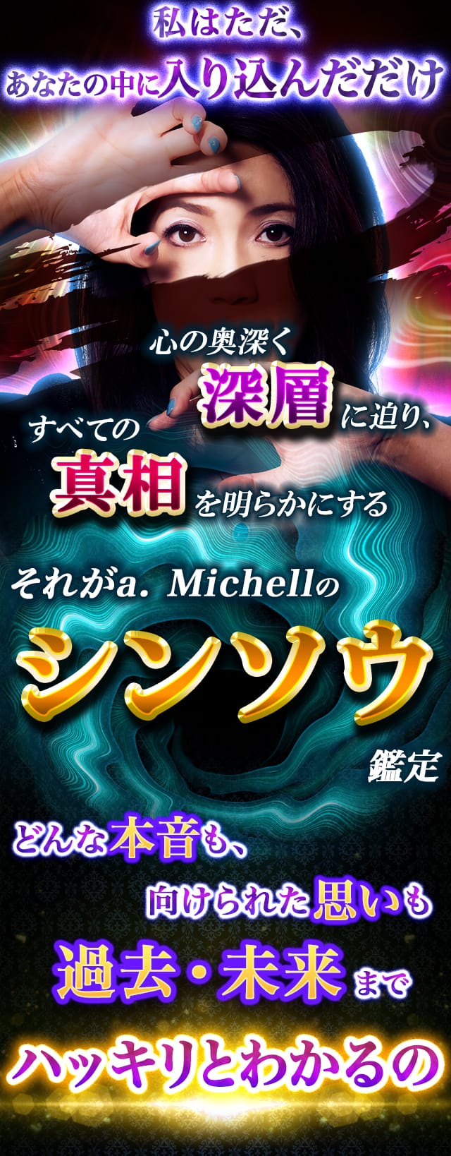 私はただ、あなたの中に入り込んだだけ　心の奥深く深層に迫り、すべての真相を明らかにする　それがa.Michellのシンソウ鑑定　どんな本音も、向けられた思いも過去・未来までハッキリとわかるの