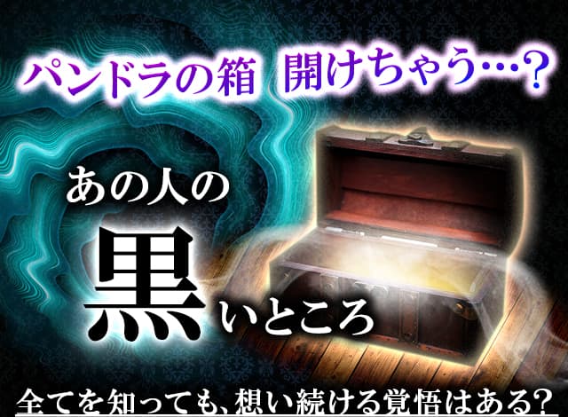 パンドラの箱 開けちゃう…？ あの人の黒いところ　全てを知っても、想い続ける覚悟はある？