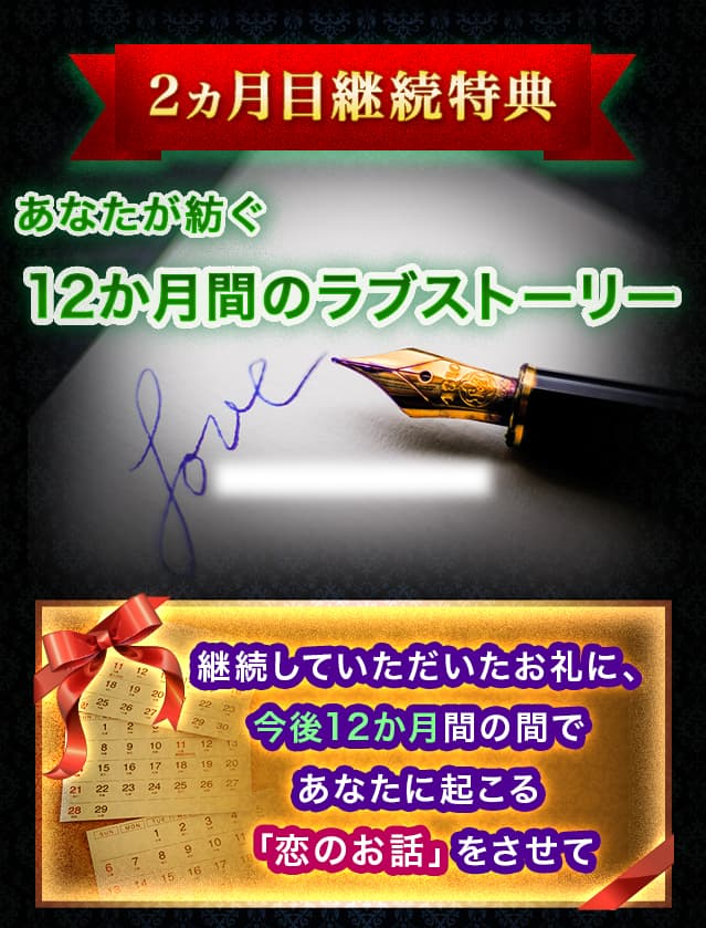 2ヶ月目継続特典　あなたが紡ぐ12か月間のラブストーリー　 継続していただいたお礼に、今後12か月間の間であなたに起こる「恋のお話」をさせて