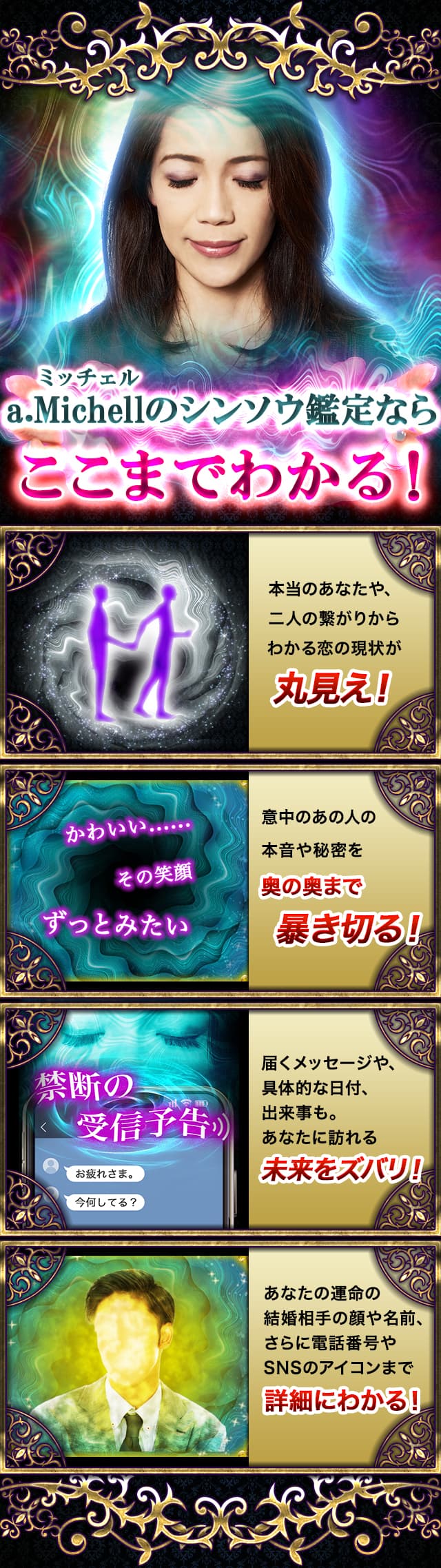 ミッチェルのここがすごい！　白黒ハッキリ、答えを伝えるから　もう、迷わない！　意中のあの人の本音や秘密を　奥の奥まで暴き切る！　あなたの運命の結婚相手の顔や名前、さらに電話番号やSNSのアイコンまで詳細にわかる！